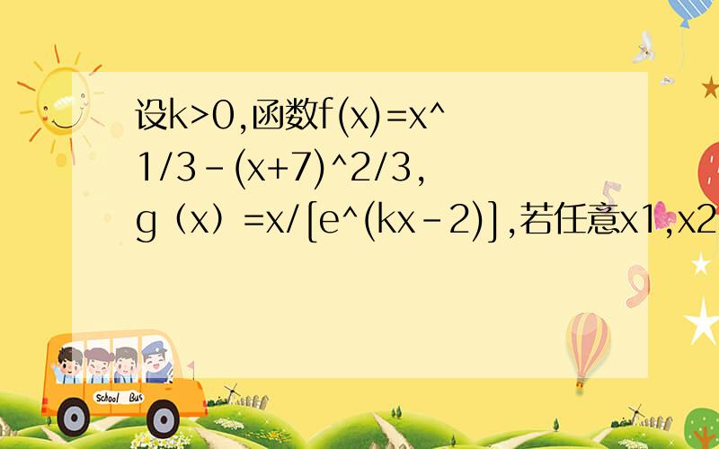 设k>0,函数f(x)=x^1/3-(x+7)^2/3,g（x）=x/[e^(kx-2)],若任意x1,x2属于（0,+无穷）,都有kf(x1)
