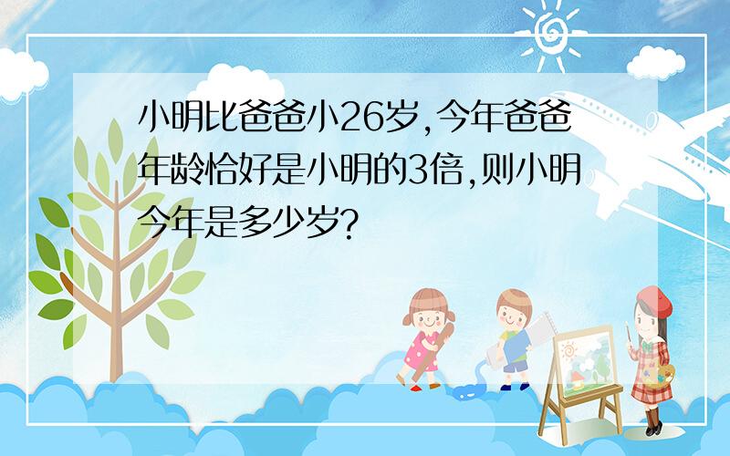小明比爸爸小26岁,今年爸爸年龄恰好是小明的3倍,则小明今年是多少岁?
