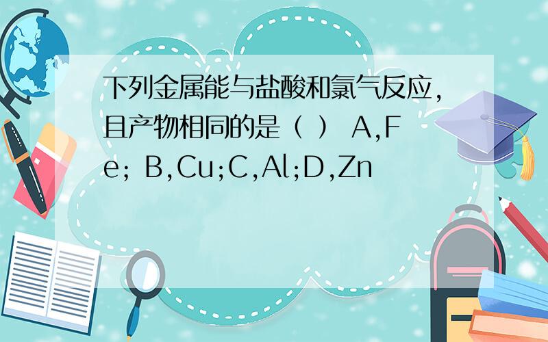 下列金属能与盐酸和氯气反应,且产物相同的是（ ） A,Fe；B,Cu;C,Al;D,Zn