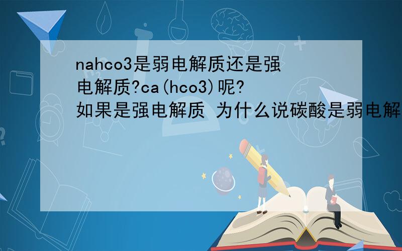 nahco3是弱电解质还是强电解质?ca(hco3)呢?如果是强电解质 为什么说碳酸是弱电解质呢?多元弱酸酸式盐是指什么?举例?nahco3与hcl的电离方程式？nahco3是多元弱酸酸式盐？那在方程式中不就不能