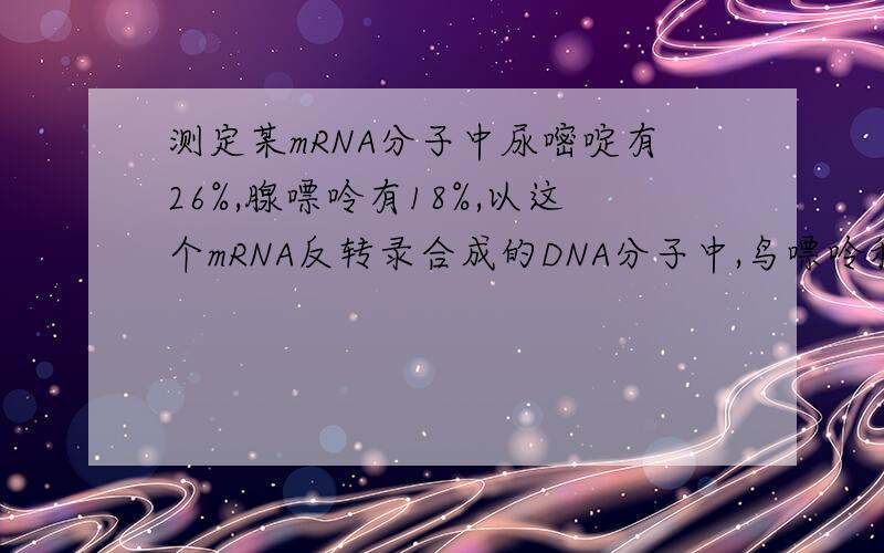 测定某mRNA分子中尿嘧啶有26%,腺嘌呤有18%,以这个mRNA反转录合成的DNA分子中,鸟嘌呤和胸腺嘧啶的比例分别是