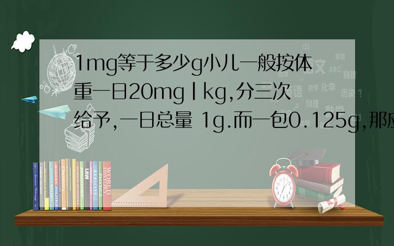1mg等于多少g小儿一般按体重一日20mg｜kg,分三次给予,一日总量 1g.而一包0.125g,那应该吃多少啊