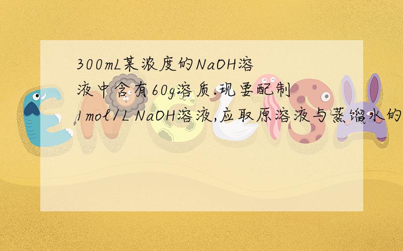 300mL某浓度的NaOH溶液中含有60g溶质.现要配制1mol/L NaOH溶液,应取原溶液与蒸馏水的体积比约为?
