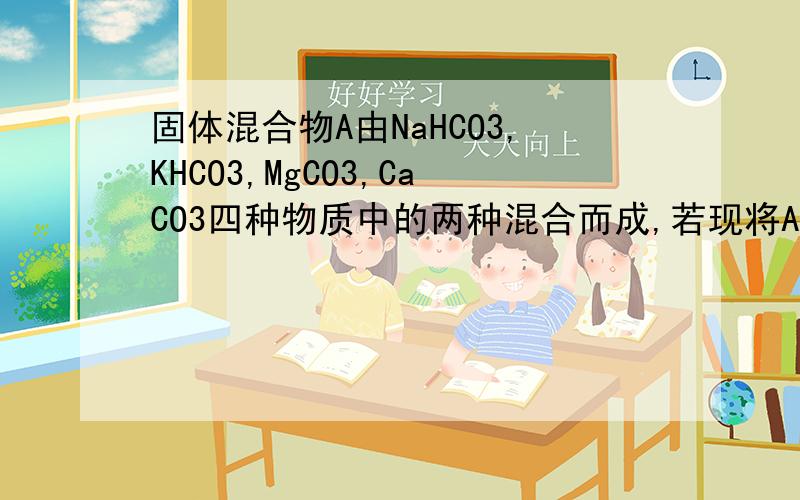 固体混合物A由NaHCO3,KHCO3,MgCO3,CaCO3四种物质中的两种混合而成,若现将A加热,剩余固体再与足量盐酸反应,且先后两次产生的气体分别通过足量的澄清石灰水生成的沉淀均为10g,则n（A）=多少mol