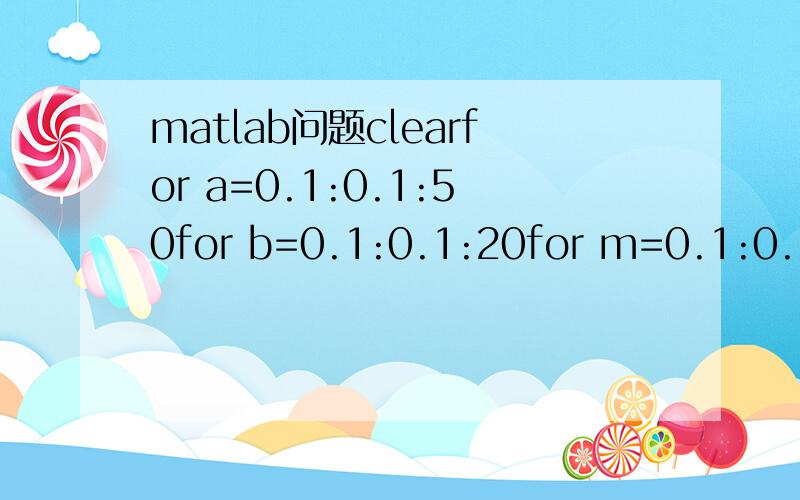 matlab问题clearfor a=0.1:0.1:50for b=0.1:0.1:20for m=0.1:0.1:5for k=1:1:15n=(a*m)/(2*b)-m^2;z=4*k-a*m;x=(4*k-a*m)/(4*k-2*b*(m^2+n)); y=(4*k-a*m)/(4*k-2*b*m^2);f=b^2*x^2*(m^2+n)-2*a*b*m*x-b^2*y^2*(m^2+4*n)+2*a*b*m*y;if =0 && f>0 && n>3disp([a,b,m,k,