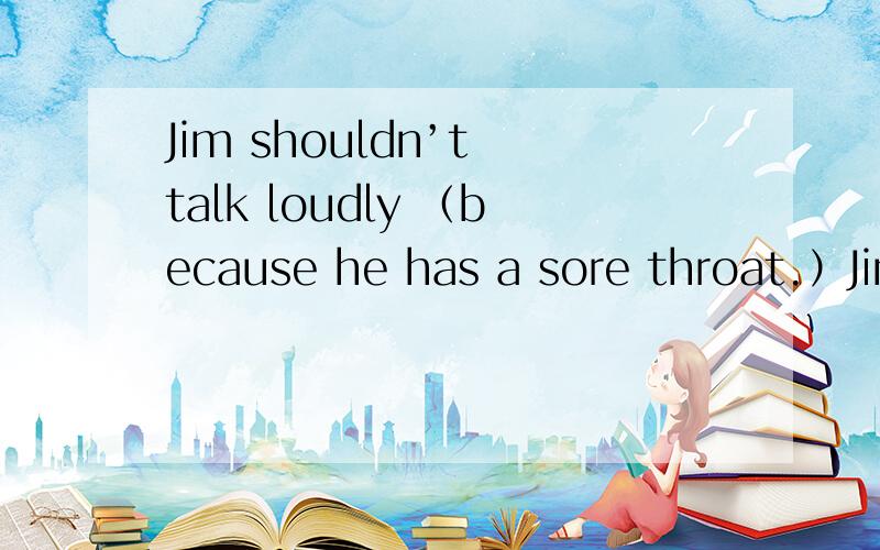 Jim shouldn’t talk loudly （because he has a sore throat.）Jim shouldn’t talk loudly （because has a sore throat.） 就括号部分提问.