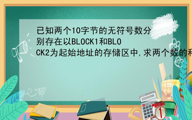 已知两个10字节的无符号数分别存在以BLOCK1和BLOCK2为起始地址的存储区中,求两个数的和并把结果存放在以BLOCK1为起始地址的数据区中