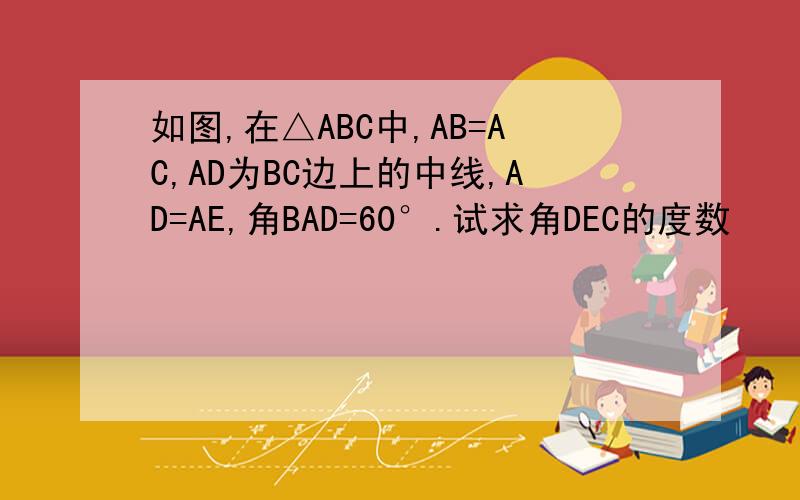 如图,在△ABC中,AB=AC,AD为BC边上的中线,AD=AE,角BAD=60°.试求角DEC的度数