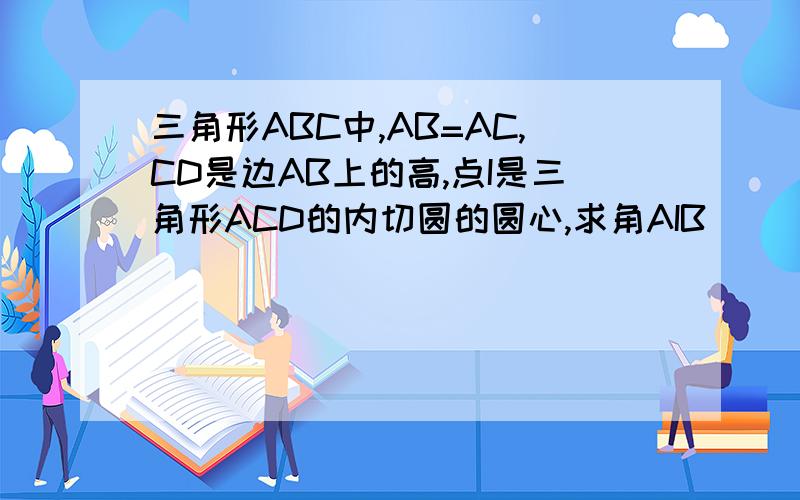三角形ABC中,AB=AC,CD是边AB上的高,点I是三角形ACD的内切圆的圆心,求角AIB