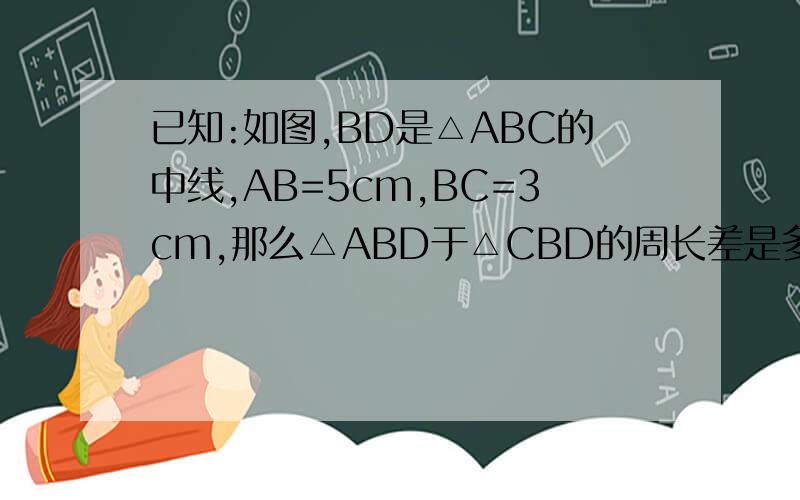 已知:如图,BD是△ABC的中线,AB=5cm,BC=3cm,那么△ABD于△CBD的周长差是多少?