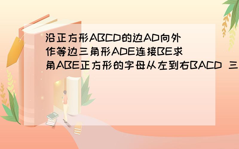 沿正方形ABCD的边AD向外作等边三角形ADE连接BE求角ABE正方形的字母从左到右BACD 三角形在正方形右边字母从上到下为AED图:正方形的字母从左到右BACD 三角形在正方形右边字母从上到下为AED