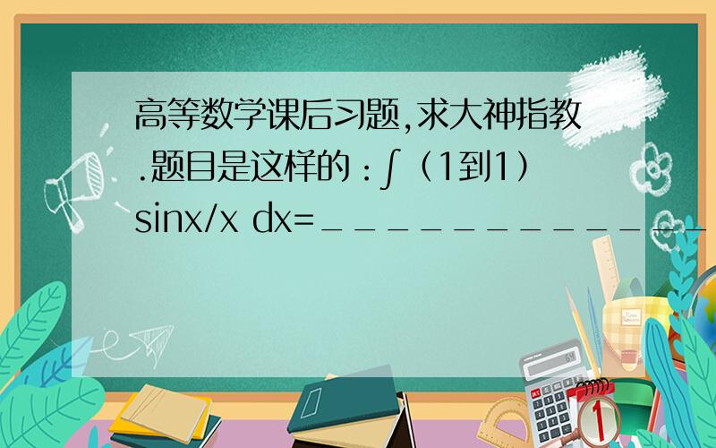 高等数学课后习题,求大神指教.题目是这样的：∫（1到1）sinx/x dx=______________.这道题我总觉得貌似做不了.但答案给出的是0.我想知道这答案是怎么算出来的?求大神给出看法.