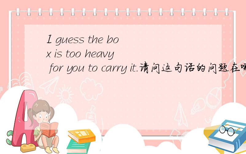 I guess the box is too heavy for you to carry it.请问这句话的问题在哪里 该怎样改呢