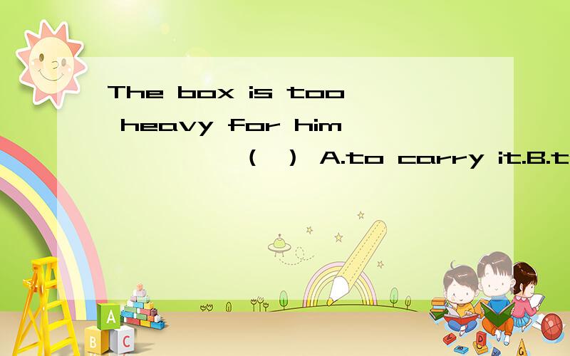 The box is too heavy for him ———— （ ） A.to carry it.B.to carry.C.not to carry iThe box is too heavy for him ———— （ ）A.to carry it.B.to carry.C.not to carry it.D.not to carry