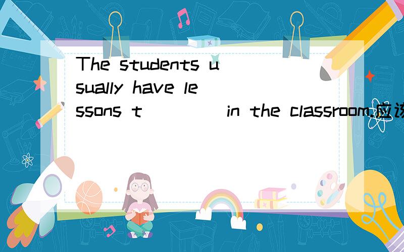 The students usually have lessons t____ in the classroom.应该填什么.
