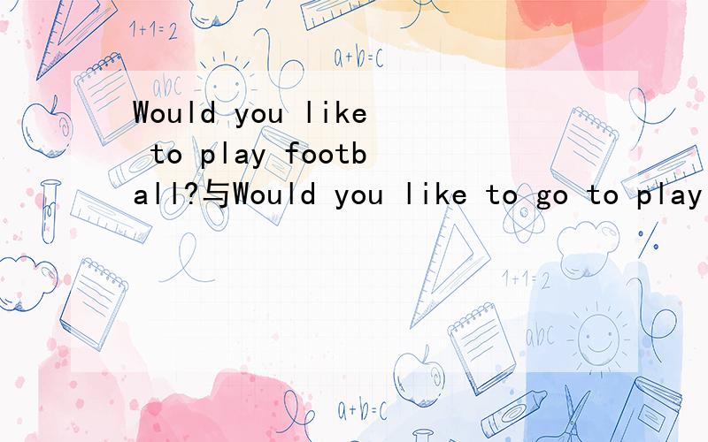 Would you like to play football?与Would you like to go to play football?would you like to +动词原形那么Would you like to play football?Would you like to go to play football?哪个正确?有什么区别吗?
