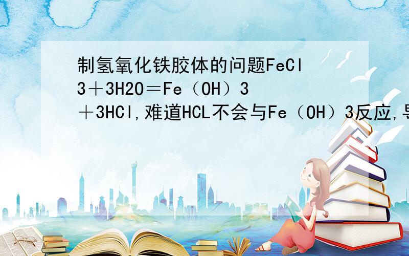 制氢氧化铁胶体的问题FeCl3＋3H2O＝Fe（OH）3＋3HCl,难道HCL不会与Fe（OH）3反应,导致不能制备胶体吗?