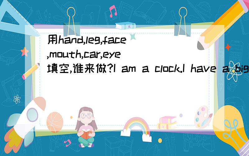 用hand,leg,face,mouth,car,eye填空,谁来做?I am a clock.I have a big(1)_,but I have no(2)_or(3)__.I have no(4)_,but I have three(5)_＿two long ones and a short one.I have no(6)_,but I can tell you the time.I can say,