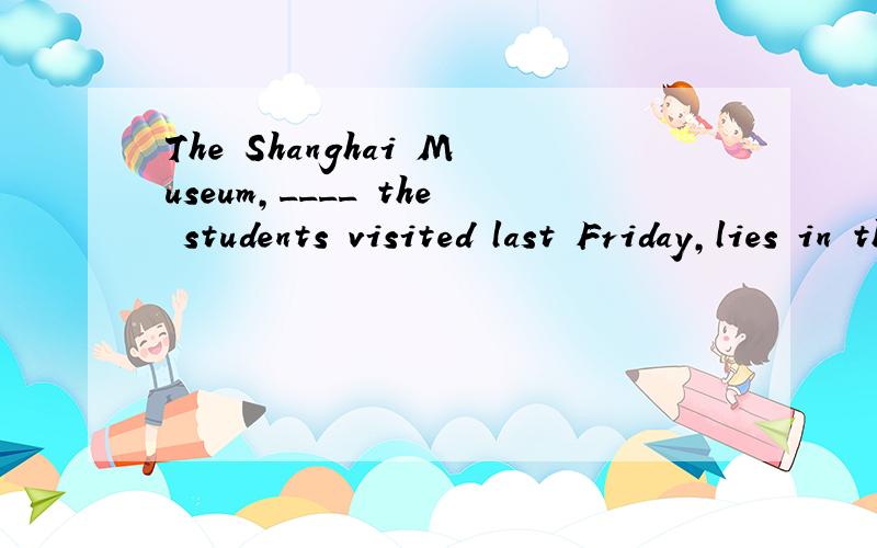 The Shanghai Museum,____ the students visited last Friday,lies in the heart of the city.A.where B.which C.that D./ 为什么不能用that