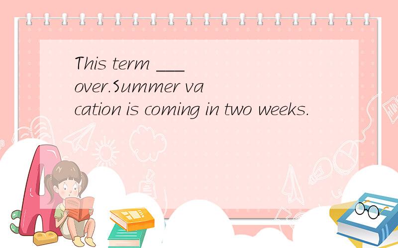 This term ___ over.Summer vacation is coming in two weeks.