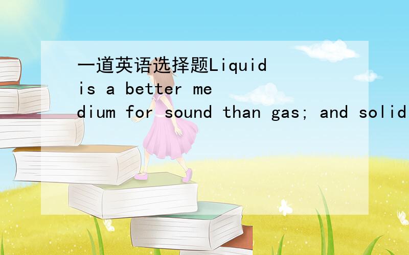 一道英语选择题Liquid is a better medium for sound than gas; and solid is even ______ liquid.谢谢哈!请给与解释~~~Liquid is a better medium for sound than gas; and solid is even ______ liquid.A. no better than B. good as C. better than D