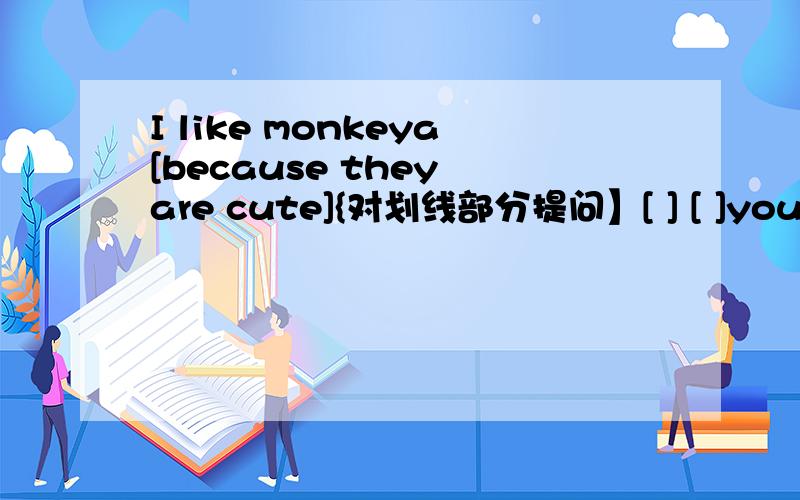 I like monkeya[because they are cute]{对划线部分提问】[ ] [ ]you like monkeys?划线就是括号