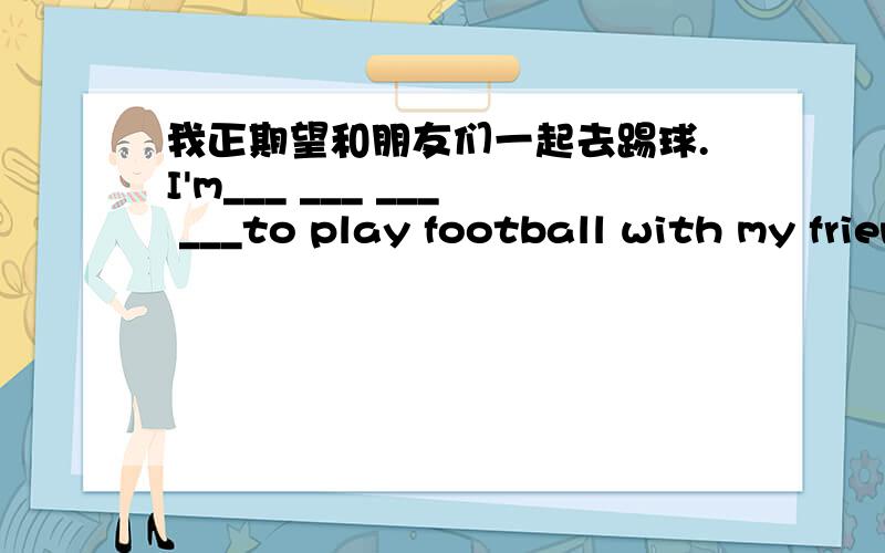 我正期望和朋友们一起去踢球.I'm___ ___ ___ ___to play football with my friends.