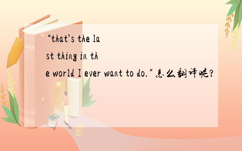 “that's the last thing in the world I ever want to do.”怎么翻译呢?