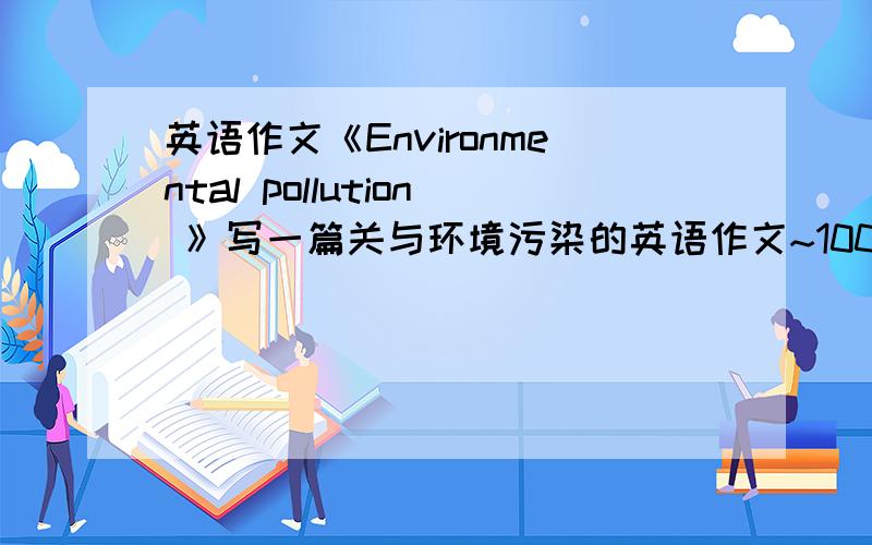 英语作文《Environmental pollution 》写一篇关与环境污染的英语作文~100字,对的,快的积分个你