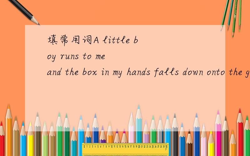 填常用词A little boy runs to me and the box in my hands falls down onto the ground.l smile at him and say ,