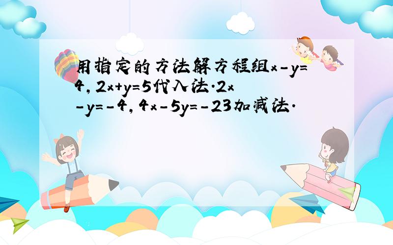 用指定的方法解方程组x-y=4,2x+y=5代入法.2x-y=-4,4x-5y=-23加减法.