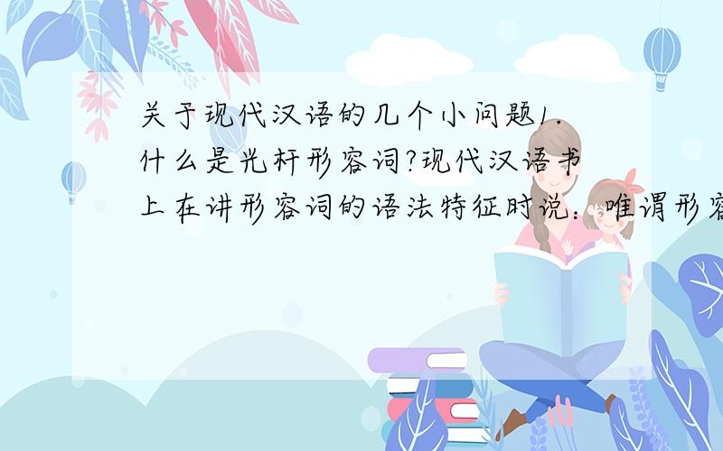 关于现代汉语的几个小问题1.什么是光杆形容词?现代汉语书上在讲形容词的语法特征时说：唯谓形容词指的是不能带“了”,句法功能上又只能作谓语的形容词.一般不能由光杆形容词独立作