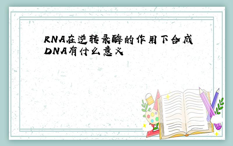 RNA在逆转录酶的作用下合成DNA有什么意义