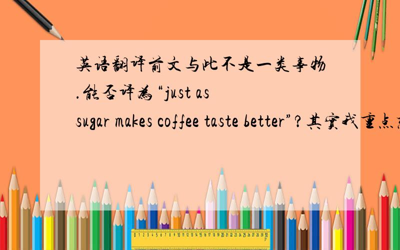 英语翻译前文与此不是一类事物.能否译为“just as sugar makes coffee taste better”?其实我重点想知道的是“just as”后面能否接一个句子。