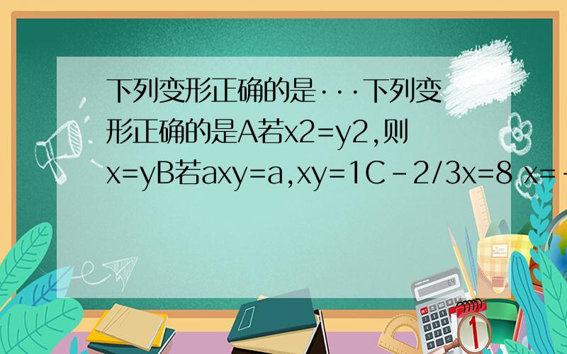 下列变形正确的是···下列变形正确的是A若x2=y2,则x=yB若axy=a,xy=1C-2/3x=8 x=-12Dx/a=y/a x=yC-2/3x=8 x=-12 不是的 是-3/2=8 x=-12