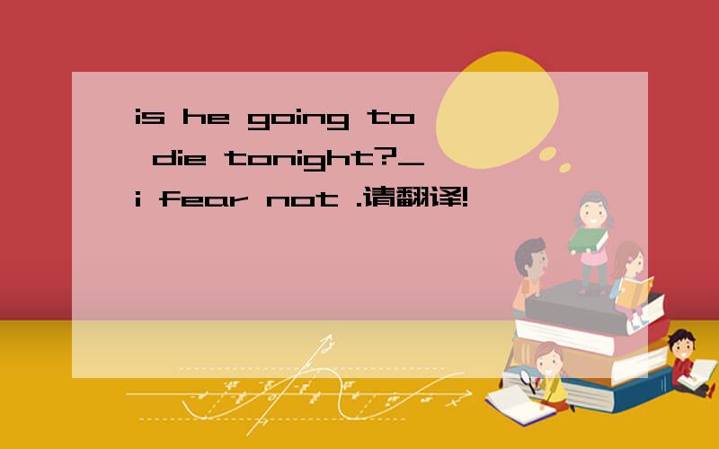 is he going to die tonight?_i fear not .请翻译!