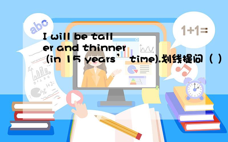 I will be taller and thinner (in 15 years’ time).划线提问（ ）（ ）will you be taller and thinner.