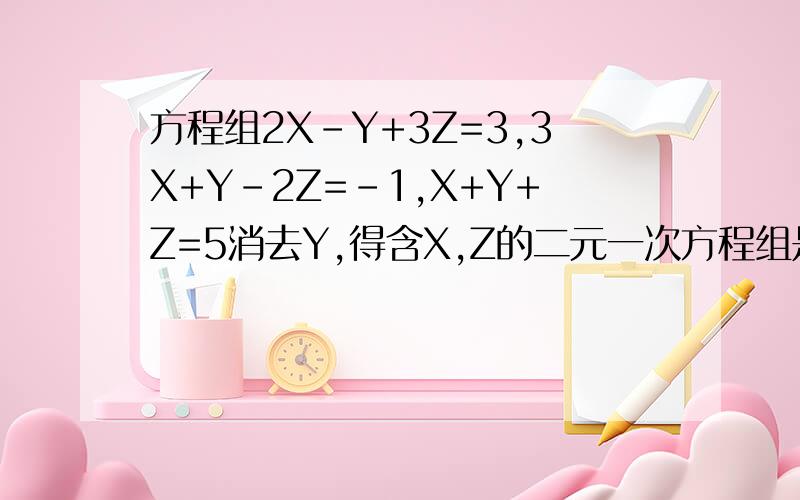 方程组2X-Y+3Z=3,3X+Y-2Z=-1,X+Y+Z=5消去Y,得含X,Z的二元一次方程组是?