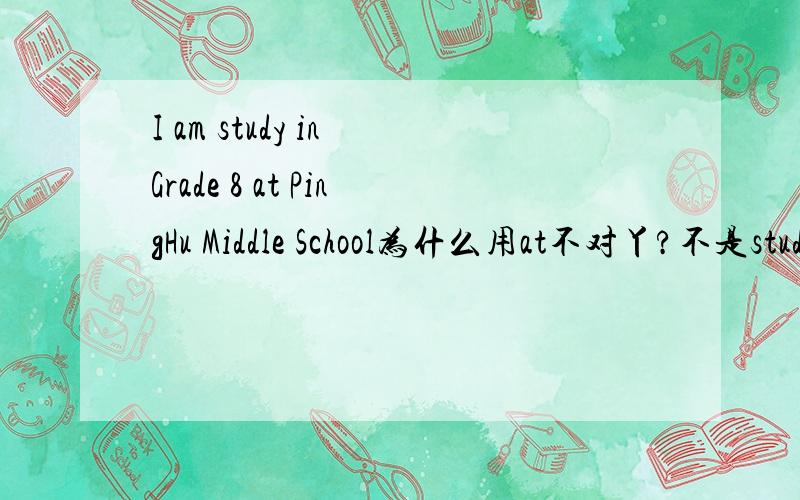 I am study in Grade 8 at PingHu Middle School为什么用at不对丫?不是study at a school studying是我打错了,但是怎么有两种分极的答案?