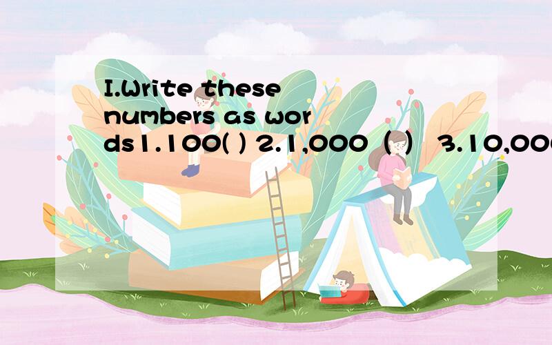 I.Write these numbers as words1.100( ) 2.1,000（ ） 3.10,000( ) 4.100,000（ ） 5.500,000（ ） 6.1,000,000（ ）7.9,000,000（ ） 8.1,000,000,000 注意：括号里填填前面数字的英语
