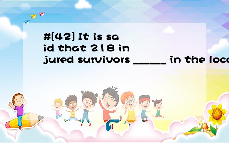 #[42] It is said that 218 injured survivors ______ in the local hospital.A.are treated .B.have treated C.treated Dare being treated .请帮忙翻译并分析.答案为D不是C