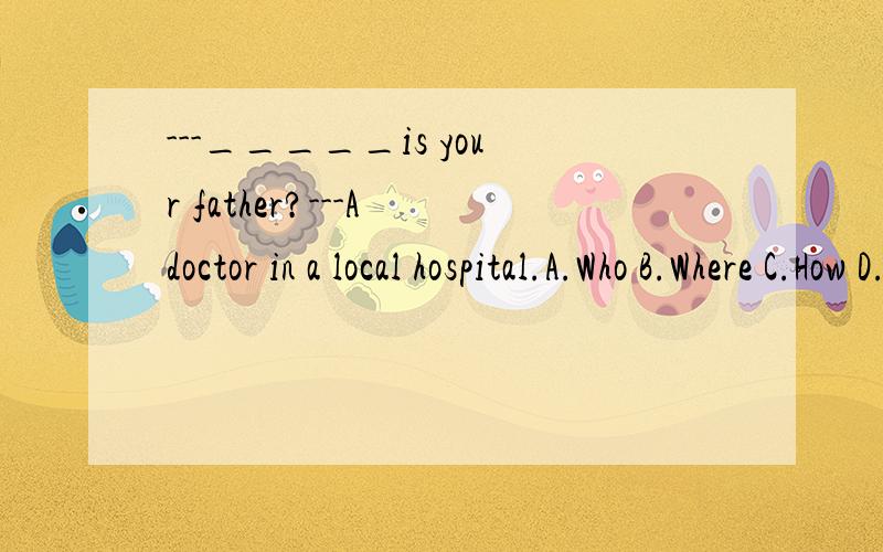 ---_____is your father?---A doctor in a local hospital.A.Who B.Where C.How D.What