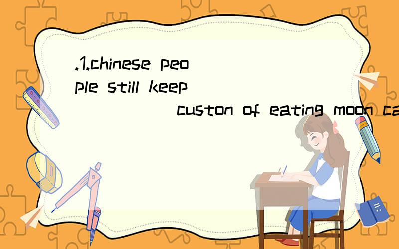 .1.chinese people still keep _____custon of eating moon cakes at the Mid-autumn Festival,____timefor family reunion.A.a; the B,the ; a C.the; / D./; a