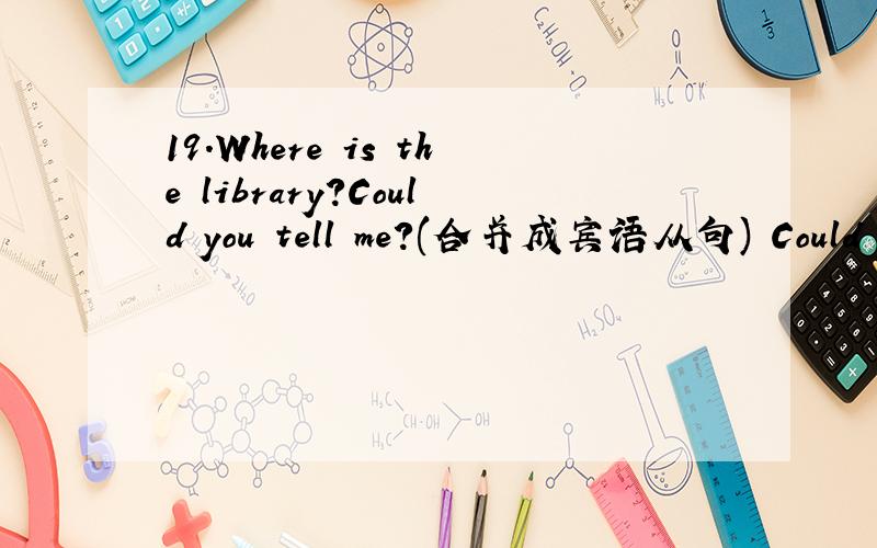 19.Where is the library?Could you tell me?(合并成宾语从句) Could you tell me the library 19.Where is the library?Could you tell me?(合并成宾语从句)Could you tell me the library