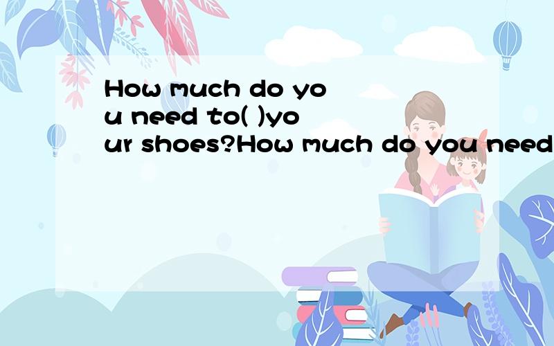How much do you need to( )your shoes?How much do you need to( )（为……付钱）your shoes?