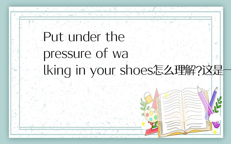 Put under the pressure of walking in your shoes怎么理解?这是一句歌词,前面应该是省略了什么,总之不是一个祈使句,它给的意思是就像穿着你的鞋我双腿沉重 但是我还是不知道怎么理解,尤其是前面的PU