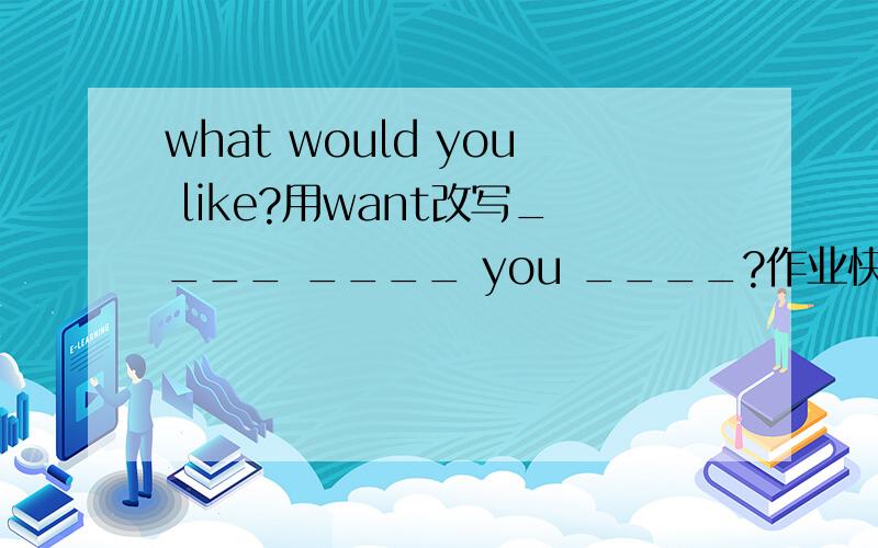 what would you like?用want改写____ ____ you ____?作业快,谢谢啦!