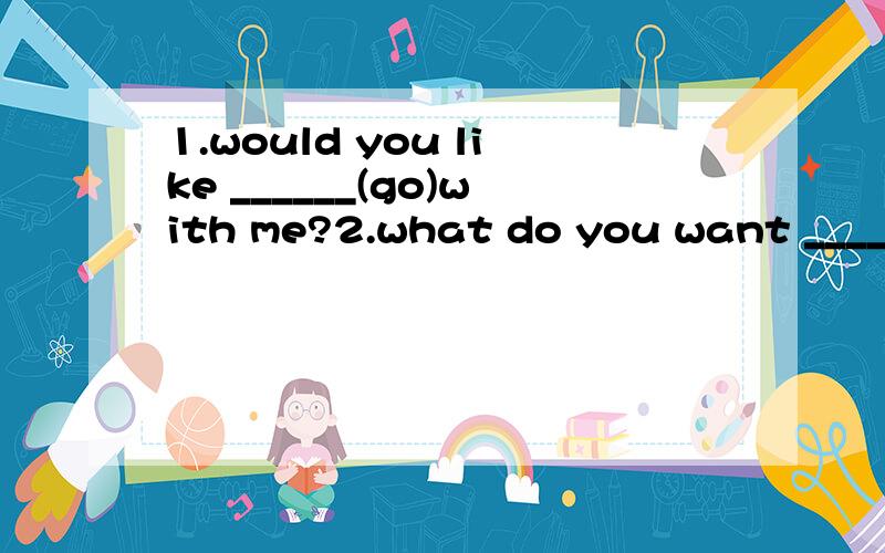 1.would you like ______(go)with me?2.what do you want _____(buy)for her.