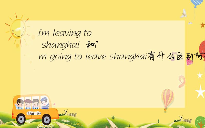i'm leaving to shanghai  和i'm going to leave shanghai有什么区别阿?错了错了...是i'm leaving shanghai 和i'm going to leave shanghai的区别阿？不好意思啊......