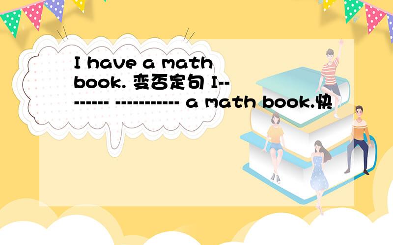 I have a math book. 变否定句 I-------- ----------- a math book.快